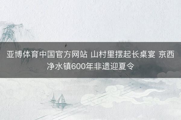 亚博体育中国官方网站 山村里摆起长桌宴 京西净水镇600年非遗迎夏令