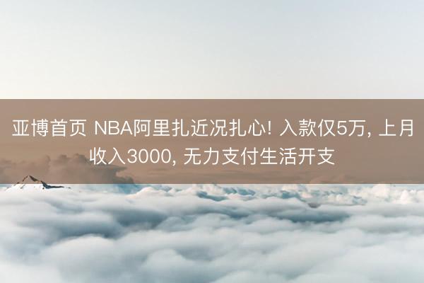 亚博首页 NBA阿里扎近况扎心! 入款仅5万， 上月收入3000， 无力支付生活开支