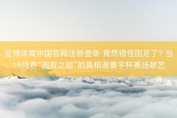 亚博体育中国官网注册登录 竟然错怪国足了? 当18强赛“圆寂之组”的真相谢寰宇杯赛场献艺