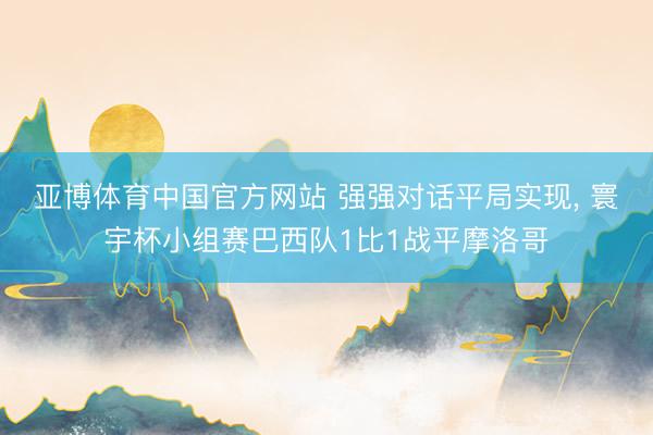 亚博体育中国官方网站 强强对话平局实现， 寰宇杯小组赛巴西队1比1战平摩洛哥