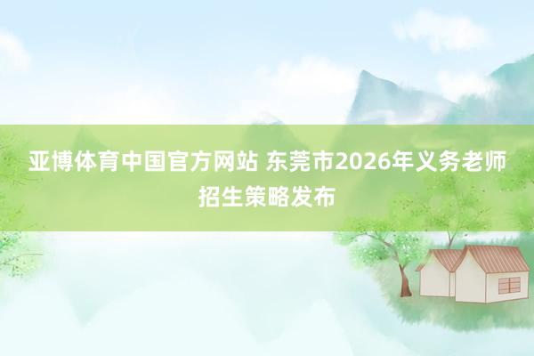 亚博体育中国官方网站 东莞市2026年义务老师招生策略发布