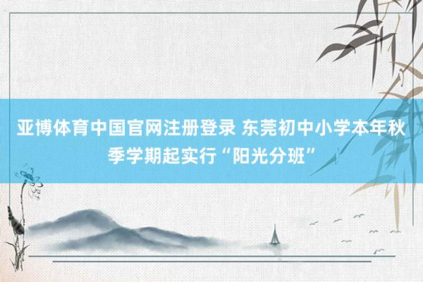 亚博体育中国官网注册登录 东莞初中小学本年秋季学期起实行“阳光分班”