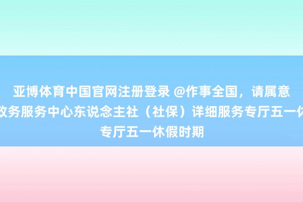亚博体育中国官网注册登录 @作事全国，请属意汕头市政务服务中心东说念主社（社保）详细服务专厅五一休假时期