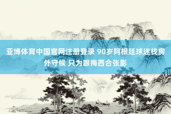 亚博体育中国官网注册登录 90岁阿根廷球迷栈房外守候 只为跟梅西合张影