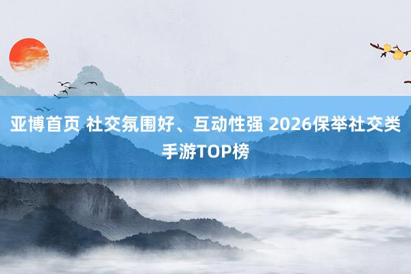 亚博首页 社交氛围好、互动性强 2026保举社交类手游TOP榜