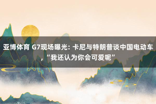 亚博体育 G7现场曝光: 卡尼与特朗普谈中国电动车, “我还认为你会可爱呢”