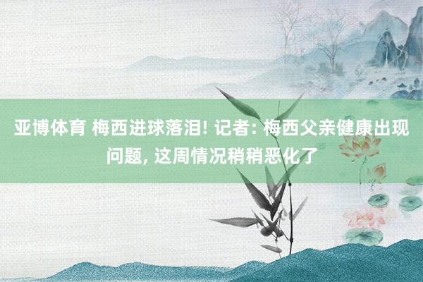 亚博体育 梅西进球落泪! 记者: 梅西父亲健康出现问题, 这周情况稍稍恶化了