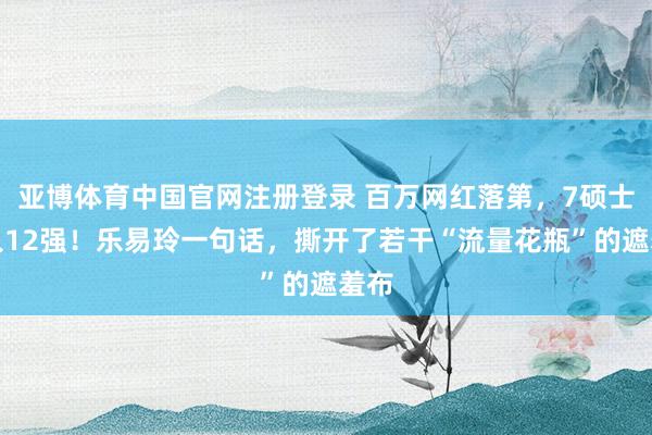 亚博体育中国官网注册登录 百万网红落第,7硕士杀入12强!乐易玲一句话,撕开了若干“流量花瓶”的遮羞布