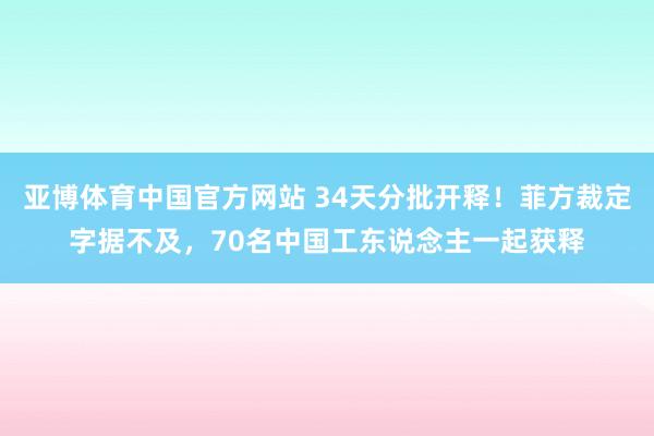 亚博体育中国官方网站 34天分批开释!菲方裁定字据不及,70名中国工东说念主一起获释