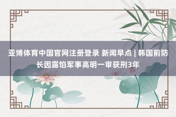 亚博体育中国官网注册登录 新闻早点 | 韩国前防长因露馅军事高明一审获刑3年