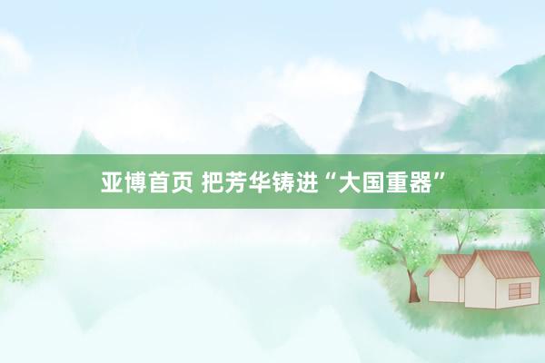 亚博首页 把芳华铸进“大国重器”