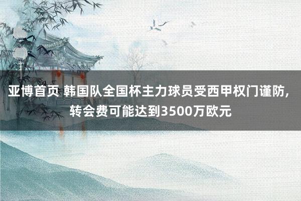 亚博首页 韩国队全国杯主力球员受西甲权门谨防, 转会费可能达到3500万欧元