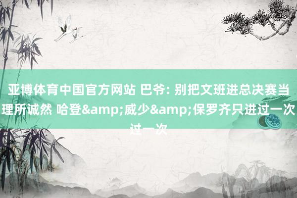 亚博体育中国官方网站 巴爷: 别把文班进总决赛当理所诚然 哈登&威少&保罗齐只进过一次