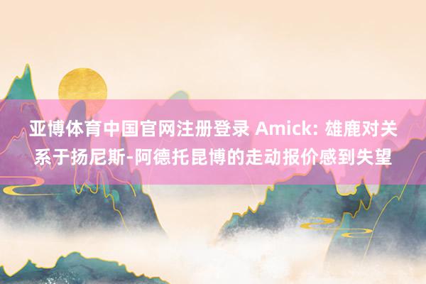 亚博体育中国官网注册登录 Amick: 雄鹿对关系于扬尼斯-阿德托昆博的走动报价感到失望